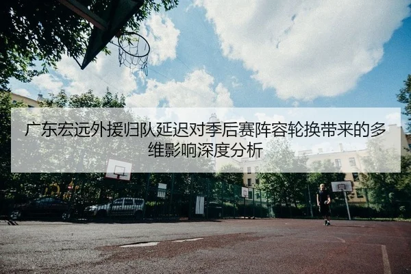 广东宏远外援归队延迟对季后赛阵容轮换带来的多维影响深度分析