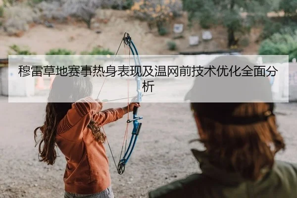 穆雷草地赛事热身表现及温网前技术优化全面分析